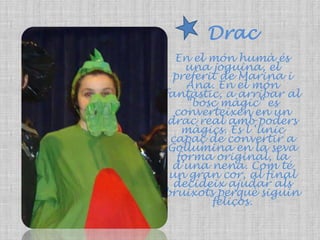 DracEn el món humà és una joguina, el preferit de Marina i Ana. En el món fantàstic, a arribar al “bosc màgic” es converteixen en un drac real amb poders màgics. És l ‘únic capaç de convertir a Gollumina en la seva forma original, la d’una nena. Com té un gran cor, al final decideix ajudar als bruixots perquè siguin feliços. 