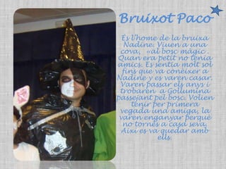Bruixot PacoÉs l’home de la bruixa Nadine. Viuen a una cova,  «al bosc màgic . Quan era petit no tenia amics. Es sentia molt sol fins que va conèixer a Nadine y es varen casar. Varen passar els anys i trobaren  a Gollumina passejant pel bosc. Volien tenir per primera vegada una amiga, la varen enganyar perquè no tornès a casa seva. Així es va quedar amb ells. 