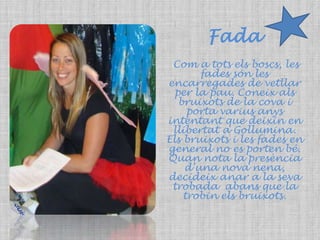 FadaCom a tots els boscs, les fades són les encarregades de vetllar per la pau. Coneix als bruixots de la cova i porta varius anys intentant que deixin en llibertat a Gollumina. Els bruixots i les fades en general no es porten bé. Quan nota la presència d’una nova nena, decideix anar a la seva trobada  abans que la trobin els bruixots. 