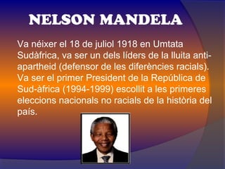 NELSON MANDELA
Va néixer el 18 de juliol 1918 en Umtata
Sudàfrica, va ser un dels líders de la lluita anti-
apartheid (defensor de les diferències racials).
Va ser el primer President de la República de
Sud-àfrica (1994-1999) escollit a les primeres
eleccions nacionals no racials de la història del
país.
 