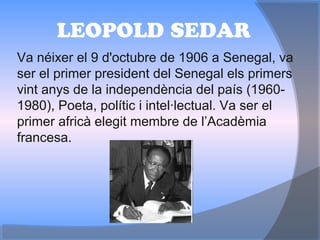 LEOPOLD SEDAR
Va néixer el 9 d'octubre de 1906 a Senegal, va
ser el primer president del Senegal els primers
vint anys de la independència del país (1960-
1980), Poeta, polític i intel·lectual. Va ser el
primer africà elegit membre de l’Acadèmia
francesa.
 