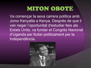 MITON OBOTE
Va començar la seva carrera política amb
Jomo Kenyatta a Kenya. Després de que li
van negar l’oportunitat d'estudiar lleis als
Estats Units, va fundar el Congrés Nacional
d’Uganda per lluitar políticament per la
Independència.
 