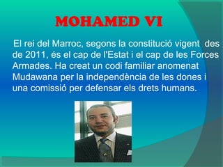 MOHAMED VI
El rei del Marroc, segons la constitució vigent des
de 2011, és el cap de l'Estat i el cap de les Forces
Armades. Ha creat un codi familiar anomenat
Mudawana per la independència de les dones i
una comissió per defensar els drets humans.
 