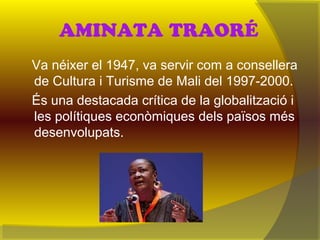 AMINATA TRAORÉ
Va néixer el 1947, va servir com a consellera
de Cultura i Turisme de Mali del 1997-2000.
És una destacada crítica de la globalització i
les polítiques econòmiques dels països més
desenvolupats.
 