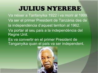 JULIUS NYERERE
Va néixer a Tanfanyika 1922 i va morir al 1999.
Va ser el primer President de Tanzània des de
la independència d’aquest territori al 1962.
Va portar al seu país a la independència del
Regne Unit.
Es va convertir en el primer President de
Tanganyika quan el país va ser independent.
 