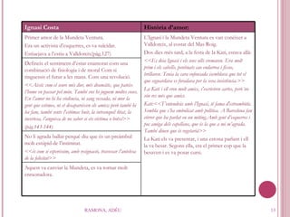 RAMONA, ADÉU Ignasi Costa Història d’amor: Primer amor de la Mundeta Ventura. Era un activista d’esquerres, es va suïcidar. Estiuejava a l’estiu a Valldoreix(pàg.127) L’Ignasi i la Mundeta Ventura es van conèixer a Valldoreix, al costat del Mas Roig.  Dos dies més tard, a la festa de la Kati, estava allà: <<Es deia Ignasi i els seus ulls cremaven. Era molt prim i els cabells, pentinats cao endarrea i fixos, brillaven. Tenia la cara enfonsada isemblava que tot el que esguardava es foradava per la seva insistència.>> La Kati i ell eren molt amics, s'escriviren cartes, però´no són res més que amics. Kati:<<T’entendràs amb l’Ignasi, té fama d'estrambòtic. Sembla que s’ha embolicat amb política. A Barcelona fan córrer que ha parlat en un míting.Amb gent d’esquerres i poc amiga dels capellans, que és la que a mi m’agrada. També diuen que és vegetarià>> La Kati els va presentar, i una estona parlant i ell la va besar. Segons ella, era el primer cop que la besaven i es va posar cursi. Defineix el sentiment d’estar enamorat com una combinació de fisiologia i de moral Com si tinguessis el futur a les mans. Com una revolució. <<Això: com el seure més dur, més dramàtic, que pateix l’home en passar pel món. També ens hi juguem moltes coses. En l’amor no hi ha violència, ni sang vessada, ni mor la gent que estimes, ni et desapareixen els amics; però també hi ha fam, també sents l'estómac buit, la intranquil·litat, la incertesa, l’angoixa de no saber si ets víctima o botxí>> (pàg.143-144) No li agrada ballar perquè diu que és un preàmbul molt estúpid de l’intimitat. <<és com si esperéssim, amb resignació, travessar l’antelesa de la felicitat>> Aquest va canviar la Mundeta, es va tornar molt enraonadora. 