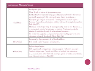 RAMONA, ADÉU Germans de Mundeta Claret Nasi Claret És el germà gran. Viu al Brasil, va marxar ja fa uns quants anys. La Mundeta l’enyora moltíssim ja que ell li explicava històries d’aventures que tant li agradaven, li feia companyia quan el pare la castigava… I desitjaria que estigués al seu costat i sovint pensava:  si encara visqués a Barcelona li aconsellaria què calia fer o, millor, es rifaria de les seves qüestions amb en Jordi. (pàg.191). Mantenen contacte per mitjà de cartes però ell ja no és el noi  d’abans:  […] et torno a repetir que no m’agradaria que em seguissis. Perquè seguir.me significa admirar els egocèntrics, els cruels, els qui no sabem el que volem… No em facis més cas, petita, […]  Jo no vull que et facis malbé, perquè ets la meva esperança i, qui sap, la de la família Claret. (Pàg. 192) Sílvia Claret És una de les dues germanes de la Mundeta Claret. Està casada i ja no viu a casa amb els pares. Gèlia Claret És la petita de la casa.  Li fa la guitza a la seva germana sempre que pot:  Vull entrar, que sempre l’ocupes tu el labavo, que t’hi estàs hores i hores, ni que fossis una meuca, nena. […] Si no em deixes entrar li diré a la mamà que aquesta nit tampoc no has dormit a casa; et dono cinc minuts… (Pàg. 100) 