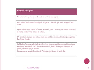 RAMONA, ADÉU Patrícia Miralpeix Va néixer al camp i la seva educació va ser de dona pagesa. Està casada amb l’Esteve Miràngels, un poeta. Un home que la vol sempre al seu costat. Manté relació amb la tieta Sixta i les Mundetes Jover i Ventura, ella també es reuneix al Núria i visita sovint la casa de la tieta. De la mateixa manera que la tieta Sixta, ella també es coneixedora dels passatges de  La Perfecta Casada. La Mudeta Ventura parla d’ella així: [...] El seu home em va dedicar, un Nadal, una poesia molt bonica, molt sentida. I la Patrícia em portava, els primers dies d’esperar, una cuixa de gallina gairebé dos cops per setmana.  Encara que de vegades la critica, la Patrícia es portà molt bé amb ella. 