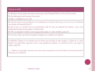 RAMONA, ADÉU Vell de la FAI La Mundeta Ventura parla amb aquest home quan visita l’Hospital Clínic en busca del seu marit.  Ell està allà perquè està buscant al seu nebot. Ambdós, s’expliquen la seva vida. El vell està cassat i tenia un fill que va ser assassinat.  Jo he perdut el fill a Jaca, un tret a la cara, me’l deixaren sense fesomia, tota foradada.(Pàg.59) Ja des de jove, es mostrà com un revolucionari: amb 12 anys era aprenent de caixista, i anà a una manifestació perquè havien apujat 5 cèntims el pa.  El 1913, era tipògraf i s’adherí a una vaga general perquè no volien treballar a preu fet.  És un home valent, que mai ha acceptat la burgesia, els considera uns  hipòcrites. La Mundeta Ventura en se’l descriu com un home  que feia pudor de tabac mastegat, o d’esperit de vi i tabac barrejats, una pudor forta, enganxosa. Com la sang coagulada que quedava a les ferides dels morts i que ningú no netejava. (pàg.239) [...] Aleshores em vaig adonar  que tenia el nas ratat i que la seva pell no era de color d’oliva ni de color de mel, sinó de color gerani, rosa. (Pàg.243) 