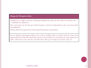 RAMONA, ADÉU Metge de l’hospital clínic Treballa com a metge i com que s’encarrega del dipòsit de morts els seus amics el coneixen com  l’ <<adobador de cadàvers>>. Ell se sent poeta, de fet, fins que s’inicià la guerra  havia fet composicions i, fins i tot, havia rebut una englantina. . També, abans de la guerra havia format part d’una penya excursionista.  En veu d’aquest personatge podem veure com el conflicte bèlic va canviar molt les coses, com aquest influí en la vida dels espanyols: La guerra li havia desbaratat la vena poètica, que s’havia tornat com la púrria.   Abans feia els versos amb cura, amb molt d’amor: allò sí que era temps per a la poesia. (Pàg. 57)  