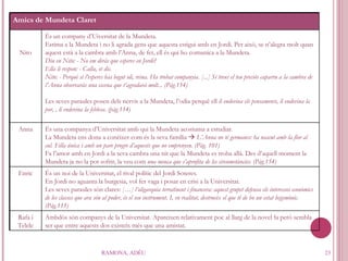 RAMONA, ADÉU Amics de Mundeta Claret Nito És un company d’Uiversitat de la Mundeta. Estima a la Mundeta i no li agrada gens que aquesta estigui amb en Jordi. Per això, se n’alegra molt quan aquest està a la cambra amb l’Anna, de fet, ell és qui ho comunica a la Mundeta.  Diu en Nito: - No em diràs que esperes en Jordi? Ella li respon: - Calla, et dic. Nito: - Perquè si l’esperes has begut oli, reina. Ha trobat companyia. [...] Si treus el teu preciós caparru a la cambra de l’Anna observaràs una escena que t’agradarà molt... (Pàg.154) Les seves paraules posen dels nervis a la Mundeta, l’odia perquè ell  li endevina els pensaments, li endevina la por, , li endevina la feblesa. (pàg.114) Anna És una companya d’Universitat amb qui la Mundeta acostuma a estudiar. La Mundeta ens dona a conèixer com és la seva família     L’Anna no té germanes: ha nascut amb la flor al cul. Filla única i amb un pare progre d’aquests que no emprenyen. (Pàg. 101) Fa l’amor amb en Jordi a la seva cambra una nit que la Mundeta es troba allà. Des d’aquell moment la Mundeta ja no la pot sofrir, la veu com  una meuca que s’aprofita de les circumstàncies. (Pàg.154) Enric És un noi de la Universitat, el rival polític del Jordi Soteres. En Jordi no aguanta la burgesia, vol fer vaga i posar en crisi a la Universitat.  Les seves paraules són clares:  […] l’oligarquia terratinent i financera: aquest grupet defensa els interessos econòmics de les classes que ara són al poder, és el seu instrument. I, en realitat, destrueix el que té de bo un estat hegemònic.(Pàg.115)  Rafa i Telele Ambdós són companys de la Universitat. Apareixen relativament poc al llarg de la novel·la però sembla ser que entre aquests dos existeix més que una amistat.  