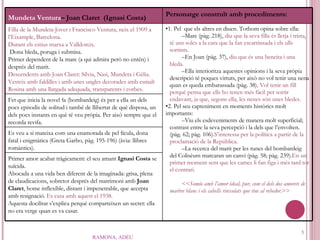 RAMONA, ADÉU Mundeta Ventura – Joan Claret   (Ignasi Costa)   Personatge construït amb procediments: Filla de la Mundeta Jover i Francisco Ventura, neix el 1909 a l’Eixample, Barcelona.  Durant els estius marxa a Valldoreix. Dona bleda, poruga i submisa. Primer dependent de la mare (a qui admira però no entén) i després del marit. Descendents amb Joan Claret: Sílvia, Nasi, Mundeta i Gèlia. Vesteix amb faldilles i amb unes ungles decorades amb esmalt Rosina amb una llargada adequada, transparents i corbes. 1. Pel  que els altres en diuen. Tothom opina sobre ella: Mare (pàg. 218),  diu que la seva filla és lletja i trista, té uns solcs a la cara que la fan escarrinsada i els ulls sortints. En Joan (pàg. 37),  diu que és una beneita i una bleda. Ella interioritza aquestes opinions i la seva pròpia descripció té poques virtuts, per això no vol tenir una nena quan es queda embarassada (pàg. 38).  Vol tenir un fill perquè pensa que ells ho tenen més fàcil per sortir endavant, ja que, segons ella, les nenes són unes bledes. 2. Pel seu capteniment en moments històrics molt importants:  Viu els esdeveniments de manera molt superficial; contrast entre la seva percepció i la dels que l’envolten. (pàg. 62; pàg. 106) . S’interessa per la política a partir de la proclamació de la República . La recerca del marit per les runes del bombardeig del Colisèum marcaran un canvi (pàg. 58; pàg. 239). En un primer moment sent que les cames li fan figa i més tard tot el contrari. << Somio amb l’amor ideal, pur, com el dels dos amorets de marbre blanc i els cabells rinxolats que tinc al rebedor .>> Fet que inicia la novel·la (bombardeig) és per a ella un dels pocs episodis de solitud i també de llibertat de què disposa, un dels pocs instants en què té veu pròpia. Per això sempre que el recorda revifa. Es veu a si mateixa com una enamorada de pel·lícula, dona fatal i enigmàtica (Greta Garbo, pàg. 195-196) (àvia: llibres romàntics). Primer amor acabat tràgicament: el seu amant  Ignasi Costa  se suïcida. Abocada a una vida ben diferent de la imaginada: grisa, plena de claudicacions, sobretot després del matrimoni amb  Joan Claret , home inflexible, distant i impenetrable, que accepta amb resignació.  Es casa amb aquest el 1938. Aquesta docilitat s’explica perquè comparteixen un secret: ella no era verge quan es va casar. 