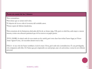 RAMONA, ADÉU Punts en comú de les 3 dones:  Són somniadores. Són dones que se senten molt soles. L’objectiu de la seva vida és la recerca del veritable amor. Tenen espais de felicitat clandestina. Són conscients de les limitacions derivades del fet de ser dones (pàg. 218), però es rebel·len, amb major o menor mesura, contra una educació patriarcal que els ha reservat un paper passiu. ÀVIA i MARE: la relació amb els seus marits no les satisfà, però totes dues han trobat l’amor fugaç en Víctor Amat i Ignasi Costa, i el s  recorden durant tota la vida. FILLA:  té una visió de l’amor semblant a la de la mare i l’àvia, però amb més contradiccions. És una privilegiada, si la comparem amb elles. És l’única que pot emprendre un camí propi, anar a la universitat, i cercar la seva felicitat personal. 
