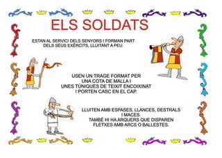 ELS SOLDATSELS SOLDATS
ESTAN AL SERVICI DELS SENYORS I FORMAN PARTESTAN AL SERVICI DELS SENYORS I FORMAN PART
DELS SEUS EXÈRCITS, LLUITANT A PEU.DELS SEUS EXÈRCITS, LLUITANT A PEU.
USEN UN TRAGE FORMAT PERUSEN UN TRAGE FORMAT PER
UNA COTA DE MALLA IUNA COTA DE MALLA I
UNES TÚNIQUES DE TEIXIT ENCOIXINATUNES TÚNIQUES DE TEIXIT ENCOIXINAT
I PORTEN CASC EN EL CAP.I PORTEN CASC EN EL CAP.
LLUITEN AMB ESPASES, LLANCES, DESTRALSLLUITEN AMB ESPASES, LLANCES, DESTRALS
I MACES.I MACES.
TAMBÉ HI HA ARQUERS QUE DISPARENTAMBÉ HI HA ARQUERS QUE DISPAREN
FLETXES AMB ARCS O BALLESTES.FLETXES AMB ARCS O BALLESTES.
 