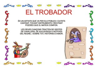 EL TROBADOREL TROBADOR
ÉS UN ARTISTA QUE VA PER ELS POBLES I CIUTATS
CANTANT, TOCANT INSTRUMENTS I RECITANT
POESÍES QUE EL MATEIX COMPON.
LES SEUES CANÇONS TRACTEN DE GESTES
DE CAVALLERS, DE SUCCESSOS O NOTICIES
DEL REGNE, I SOBRE TOT, HISTÒRIES D’AMOR.
ÉS UN ARTISTA QUE VA PER ELS POBLES I CIUTATS
CANTANT, TOCANT INSTRUMENTS I RECITANT
POESÍES QUE EL MATEIX COMPON.
LES SEUES CANÇONS TRACTEN DE GESTES
DE CAVALLERS, DE SUCCESSOS O NOTICIES
DEL REGNE, I SOBRE TOT, HISTÒRIES D’AMOR.
 