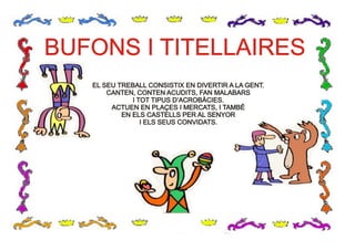 BUFONS I TITELLAIRESBUFONS I TITELLAIRES
EL SEU TREBALL CONSISTIX EN DIVERTIR A LA GENT.
CANTEN, CONTEN ACUDITS, FAN MALABARS
I TOT TIPUS D’ACROBÀCIES.
ACTUEN EN PLAÇES I MERCATS, I TAMBÉ
EN ELS CASTELLS PER AL SENYOR
I ELS SEUS CONVIDATS.
EL SEU TREBALL CONSISTIX EN DIVERTIR A LA GENT.
CANTEN, CONTEN ACUDITS, FAN MALABARS
I TOT TIPUS D’ACROBÀCIES.
ACTUEN EN PLAÇES I MERCATS, I TAMBÉ
EN ELS CASTELLS PER AL SENYOR
I ELS SEUS CONVIDATS.
 