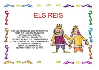 ELS REISELS REIS
SÓN LES PERSONES MÉS IMPORTANTS.
TOTS ELS NOBLESI CAVALLERS
ESTAN AL SEU SERVICI.
ELS OBEÏXEN I RESPECTEN.
ELS REIS A CANVI ELS DONEN TERRES
I TÍTOLS, COM EL DE COMTE O MARQUÉS.
ELS REIS VIATGEN MOLT
I TENEN MÉS D’UN CASTELL
REPARTITS PER TOT EL PAIS.
SÓN LES PERSONES MÉS IMPORTANTS.
TOTS ELS NOBLESI CAVALLERS
ESTAN AL SEU SERVICI.
ELS OBEÏXEN I RESPECTEN.
ELS REIS A CANVI ELS DONEN TERRES
I TÍTOLS, COM EL DE COMTE O MARQUÉS.
ELS REIS VIATGEN MOLT
I TENEN MÉS D’UN CASTELL
REPARTITS PER TOT EL PAIS.
 
