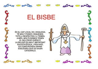 ÉS EL CAP LOCAL DE L’ESGLESIA.
TÉ MOLT PODER I RIQUESES.
TOTS LI RESPECTEN I LI TEMEN.
A MÉS, MOLTS BISBES TENEN
EL SEU PROPI EXÈRCIT.
LA RELIGIÓ ÉS MOLT IMPORTANT
EN ESTA ÈPOCA, I PER AIXÒ,
ES CONSTRÜIXEN GRANS
ESGLÉSIES QUE ES DIUEN
CATEDRALS.
ÉS EL CAP LOCAL DE L’ESGLESIA.
TÉ MOLT PODER I RIQUESES.
TOTS LI RESPECTEN I LI TEMEN.
A MÉS, MOLTS BISBES TENEN
EL SEU PROPI EXÈRCIT.
LA RELIGIÓ ÉS MOLT IMPORTANT
EN ESTA ÈPOCA, I PER AIXÒ,
ES CONSTRÜIXEN GRANS
ESGLÉSIES QUE ES DIUEN
CATEDRALS.
EL BISBEEL BISBE
 