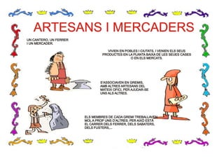 ARTESANS I MERCADERSARTESANS I MERCADERS
UN CANTERO, UN FERRER
I UN MERCADER.
UN CANTERO, UN FERRER
I UN MERCADER.
VIVIEN EN POBLES I CIUTATS, I VENIEN ELS SEUS
PRODUCTES EN LA PLANTA BAIXA DE LES SEUES CASES
O EN ELS MERCATS.
VIVIEN EN POBLES I CIUTATS, I VENIEN ELS SEUS
PRODUCTES EN LA PLANTA BAIXA DE LES SEUES CASES
O EN ELS MERCATS.
S’ASSOCIAVEN EN GREMIS,
AMB ALTRES ARTESANS DEL
MATEIX OFICI, PER AJUDAR-SE
UNS ALS ALTRES.
S’ASSOCIAVEN EN GREMIS,
AMB ALTRES ARTESANS DEL
MATEIX OFICI, PER AJUDAR-SE
UNS ALS ALTRES.
ELS MEMBRES DE CADA GREMI TREBALLAVEN
MOL A PROP UNS D’ALTRES; PER AIXÒ ESTÀ
EL CARRER DELS FERRER, DELS SABATERS,
DELS FUSTERS,...
ELS MEMBRES DE CADA GREMI TREBALLAVEN
MOL A PROP UNS D’ALTRES; PER AIXÒ ESTÀ
EL CARRER DELS FERRER, DELS SABATERS,
DELS FUSTERS,...
 