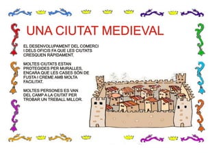 UNA CIUTAT MEDIEVALUNA CIUTAT MEDIEVAL
EL DESENVOLUPAMENT DEL COMERCI
I DELS OFICIS FA QUE LES CIUTATS
CRESQUEN RÀPIDAMENT.
MOLTES CIUTATS ESTAN
PROTEGIDES PER MURALLES,
ENCARA QUE LES CASES SÓN DE
FUSTA I CREME AMB MOLTA
FACILITAT.
MOLTES PERSONES ES VAN
DEL CAMP A LA CIUTAT PER
TROBAR UN TREBALL MILLOR.
EL DESENVOLUPAMENT DEL COMERCI
I DELS OFICIS FA QUE LES CIUTATS
CRESQUEN RÀPIDAMENT.
MOLTES CIUTATS ESTAN
PROTEGIDES PER MURALLES,
ENCARA QUE LES CASES SÓN DE
FUSTA I CREME AMB MOLTA
FACILITAT.
MOLTES PERSONES ES VAN
DEL CAMP A LA CIUTAT PER
TROBAR UN TREBALL MILLOR.
 