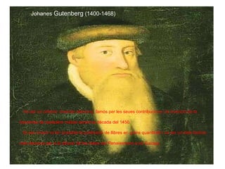 Johanes   Gutenberg  (1400-1468) Va ser un orfebre  inventor alemany; famós per les seues contribucions i la invenció de la  Impremta de caràcters mòbils durant la dècada del 1450. El seu invent va fer possible la publicació de llibres en grans quantitats i va ser un dels factors més decisius per a la difusió de les idees del Renaixement a tot Europa.  
