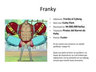 Franky
• Sobrenom: Franky el Cyborg
• Nom real: Cutty Flam
• Recompensa: 44.000.000 bellys
• Tripulació: Pirates del Barret de
Palla
• Posició: Fuster
El seu somni era construir un vaixell
perfecte i viatjar-hi.
Quan era petit va tenir un accident i va
haver de reconstruir-se a ell mateix per
sobreviure i es va convertir en un cyborg,
encara que manté coses humanes.
 