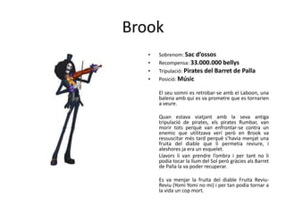 Brook
• Sobrenom: Sac d’ossos
• Recompensa: 33.000.000 bellys
• Tripulació: Pirates del Barret de Palla
• Posició: Músic
El seu somni es retrobar-se amb el Laboon, una
balena amb qui es va prometre que es tornarien
a veure.
Quan estava viatjant amb la seva antiga
tripulació de pirates, els pirates Rumbar, van
morir tots perquè van enfrontar-se contra un
enemic que utilitzava verí però en Brook va
ressuscitar més tard perquè s’havia menjat una
fruita del diable que li permetia reviure, i
aleshores ja era un esquelet.
Llavors li van prendre l’ombra i per tant no li
podia tocar la llum del Sol però gràcies als Barret
de Palla la va poder recuperar.
Es va menjar la fruita del diable Fruita Reviu-
Reviu (Yomi Yomi no mi) i per tan podia tornar a
la vida un cop mort.
 