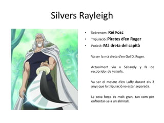 Silvers Rayleigh
• Sobrenom: Rei Fosc
• Tripulació: Pirates d’en Roger
• Posició: Mà dreta del capità
Va ser la mà dreta d’en Gol D. Roger.
Actualment viu a Sabaody y fa de
recobridor de vaixells.
Va ser el mestre d’en Luffy durant els 2
anys que la tripulació va estar separada.
La seva força és molt gran, tan com per
enfrontar-se a un almirall.
 