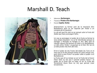 Marshall D. Teach
• Sobrenom: Barbanegra
• Tripulació: Pirates d’en Barbanegra
• Posició: Capità, Yonko
Anteriorment va formar part de la tripulació d’en
Barbablanca però va ser expulsat per matar a un
company de la tripulació.
La raó pel qual fes això va ser perquè volia la fruita del
diable que havia aconseguit l’altre.
Un cop va aconseguir el poder de la fruita va formar la
seva pròpia tripulació i es va fer Shichibukai perquè va
entregar a l’Armada en Portgas D. Ace. Més tard va
rebutjar aquest títol perquè va matar a en Barbablanca,
un dels antics Yonko i va guanyar-se el títol. Per tan és
un dels pirates més forts del món.
Ell té el poder de dos fruites del diable (és l’únic en el
món que en té dos perquè només te’n pots menjar una,
però amb la seva fruita li va poder robar el poder a en
Barbablanca).
La fruita que ell va menjar va ser la Fruita de la Foscor
(Yami Yami no mi) que li permet produir foscor i el
poder de la fruita que va robar va ser la Fruita del
Terratrèmol (Gura Gura no mi) que permet crear
terratrèmols.
 