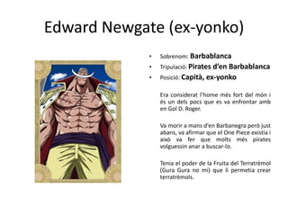 Edward Newgate (ex-yonko)
• Sobrenom: Barbablanca
• Tripulació: Pirates d’en Barbablanca
• Posició: Capità, ex-yonko
Era considerat l’home més fort del món i
és un dels pocs que es va enfrontar amb
en Gol D. Roger.
Va morir a mans d’en Barbanegra però just
abans, va afirmar que el One Piece existia i
això va fer que molts més pirates
volguessin anar a buscar-lo.
Tenia el poder de la Fruita del Terratrèmol
(Gura Gura no mi) que li permetia crear
terratrèmols.
 