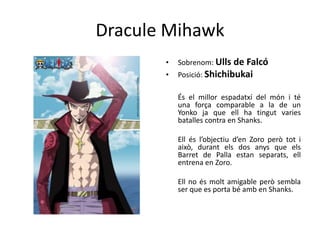 Dracule Mihawk
• Sobrenom: Ulls de Falcó
• Posició: Shichibukai
És el millor espadatxí del món i té
una força comparable a la de un
Yonko ja que ell ha tingut varies
batalles contra en Shanks.
Ell és l’objectiu d’en Zoro però tot i
això, durant els dos anys que els
Barret de Palla estan separats, ell
entrena en Zoro.
Ell no és molt amigable però sembla
ser que es porta bé amb en Shanks.
 