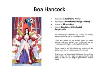 Boa Hancock
• Sobrenom: Emperatriu Pirata
• Recompensa: 80.000.000 bellys (abans)
• Tripulació: Pirates Kuja
• Posició: Capitana, Shichibukai,
Emperatriu
És l’emperatriu d’Amazon Lily i odia als homes,
excepte en Luffy, que hi està enamorada.
Quan era petita va ser esclava però va poder
escapar gràcies a Fisher Tiger i més tard va ser
rescatada per la Nyon, en Rayleigh i la Shakky.
Es va convertir en Shichibukai per protegir el seu
poble i que així no els ataquessin els marines.
Té el poder de la Fruita del Diable de l’Amor-Amor
(Mero Mero no Mi ) que així pot convertir amb
pedra a tots els que tinguin pensaments impurs
d’ella.
 