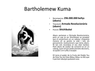 Bartholemew Kuma
• Recompensa: 296.000.000 bellys
(abans)
• Tripulació: Armada Revolucionària
(abans)
• Posició: Shichibukai
Abans pertanyia a l’Armada Revolucionària,
però un cop va ser Shichibukai va acceptar
que el convertissin en un cyborg i d’aquesta
manera ell va perdre la vida i tots els
pensaments revolucionaris que tenia abans.
Ni tan sols recordava el seu aliat Ivankov.
Però abans de acabar de convertir-se en un
cyborg, quan encara podia prendre decisions,
va ajudar a en Luffy a escapar.
Ell tenia el poder de la Fruita del Diable Tou
de Pota-Tou de Pota (Nikyu Nikyu no Mi) que
li permet rebutjat qualsevol cosa.
 