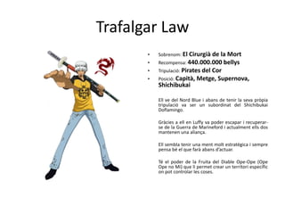 Trafalgar Law
• Sobrenom: El Cirurgià de la Mort
• Recompensa: 440.000.000 bellys
• Tripulació: Pirates del Cor
• Posició: Capità, Metge, Supernova,
Shichibukai
Ell ve del Nord Blue i abans de tenir la seva pròpia
tripulació va ser un subordinat del Shichibukai
Doflamingo.
Gràcies a ell en Luffy va poder escapar i recuperar-
se de la Guerra de Marineford i actualment ells dos
mantenen una aliança.
Ell sembla tenir una ment molt estratègica i sempre
pensa bé el que farà abans d’actuar.
Té el poder de la Fruita del Diable Ope-Ope (Ope
Ope no Mi) que li permet crear un territori específic
on pot controlar les coses.
 