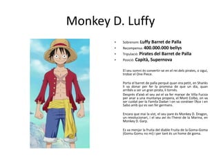 Monkey D. Luffy
• Sobrenom: Luffy Barret de Palla
• Recompensa: 400.000.000 bellys
• Tripulació: Pirates del Barret de Palla
• Posició: Capità, Supernova
El seu somni és convertir-se en el rei dels pirates, o sigui,
trobar el One Piece.
Porta el barret de palla perquè quan era petit, en Shanks
li va donar per fer la promesa de que un dia, quan
arribés a ser un gran pirata, li tornés.
Després d’això el seu avi el va fer marxar de Villa Fucsia
per anar a una muntanya propera, el Mont Colbo, on va
ser cuidat per la Famíla Dadan i on va conèixer l’Ace i en
Sabo amb qui es van fer germans.
Encara que mai la vist, el seu pare és Monkey D. Dragon,
un revolucionari, i el seu avi és l’heroi de la Marina, en
Monkey D. Garp.
Es va menjar la fruita del diable Fruita de la Goma-Goma
(Gomu Gomu no mi) i per tant és un home de goma.
 
