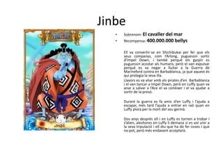 Jinbe
• Sobrenom: El cavaller del mar
• Recompensa: 400.000.000 bellys
Ell va convertir-se en Shichibukai per fer que els
seus companys, com l’Arlong, puguessin sortir
d’Impel Down, i també perquè els gyojin es
puguessin acostar als humans, però el van expulsar
perquè es va negar a lluitar a la Guerra de
Marineford contra en Barbablanca, ja que aquest és
qui protegia la seva illa.
Llavors es va aliar amb els pirates d’en Barbablanca
i el van tancar a Impel Down, però en Luffy quan va
anar a salvar a l’Ace el va conèixer i el va ajudar a
sortir de la presó.
Durant la guerra es fa amic d’en Luffy i l’ajuda a
escapar, més tard l’ajuda a entrar en raó quan en
Luffy plora per la mort del seu germà.
Dos anys després ell i en Luffy es tornen a trobar i
s’alien, aleshores en Luffy li demana si es vol unir a
la seva tripulació i ell diu que ha de fer coses i que
no pot, però més endavant acceptarà.
 