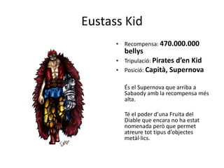 Eustass Kid
• Recompensa: 470.000.000
bellys
• Tripulació: Pirates d’en Kid
• Posició: Capità, Supernova
És el Supernova que arriba a
Sabaody amb la recompensa més
alta.
Té el poder d’una Fruita del
Diable que encara no ha estat
nomenada però que permet
atreure tot tipus d’objectes
metàl·lics.
 