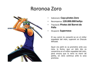 Roronoa Zoro
• Sobrenom: Caça pirates Zoro
• Recompensa: 120.000.000 bellys
• Tripulació: Pirates del Barret de
Palla
• Ocupació: Supernova
El seu somni és convertir-se en el millor
espadatxí del món, superant en Dracule
Mihawk.
Quan era petit es va prometre amb una
noia, la Kuina, que un dels dos es
convertiria en el millor espadatxí del món,
però encara que la nena va morir de
petita, en Zoro continua amb la seva
promesa.
 