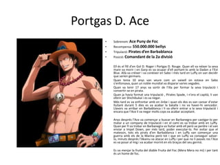 Portgas D. Ace
• Sobrenom: Ace Puny de Foc
• Recompensa: 550.000.000 bellys
• Tripulació: Pirates d’en Barbablanca
• Posició: Comandant de la 2a divisió
Ell és el fill d’en Gol D. Roger i Portgas D. Rouge. Quan ell va néixer la seva
mare va morir i en Garp es va ocupar d’ell portant-lo amb la Dadan a l’Est
Blue. Allà va créixer i va conèixer en Sabo i més tard en Luffy on van decidir
que serien germans.
Quan tenia 10 anys van veure com un vaixell on estava en Sabo
s’enfonsava, quan un noble mundial va disparar varies vegades.
Quan va tenir 17 anys va sortir de l’illa per formar la seva tripulació i
convertir-se en pirata.
Quan ja havia format una tripulació , Pirates Spade, i n’era el capità, li van
oferir ser Shichibukai i es va negar.
Més tard es va enfrontar amb en Jinbe i quan els dos es van cansar d’estar
lluitant durant 5 dies es va acabar la batalla i no va haver-hi vencedor.
Llavors va arribar en Barbablanca i li va oferir entrar a la seva tripulació i
encara que l’Ace li va negar molts cops va acabar acceptant.
Anys després l’Ace va començar a buscar en Barbanegra per castigar-lo per
matar a un company de tripulació i en el camí es va trobar amb en Luffy.
Quan per fi va trobar en Barbanegra va lluitar amb ell però va perdre i el van
enviar a Impel Down, per més tard, poder executar-lo. Per evitar que el
matessin, tots els pirats d’en Barbablanca i en Luffy van començar una
guerra amb els de la Marina però tot i que en Luffy va conseguir salvar-
lo, minuts després l’Akainu va atacar en Luffy i per que no li passés res l’Ace
es va posar al mig i va acabar morint en els braços del seu germà.
Es va menjar la fruita del diable Fruita del Foc (Mera Mera no mi) i per tant
és un home de foc.
 