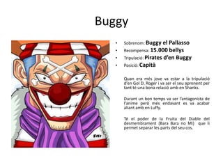 Buggy
• Sobrenom: Buggy el Pallasso
• Recompensa: 15.000 bellys
• Tripulació: Pirates d’en Buggy
• Posició: Capità
Quan era més jove va estar a la tripulació
d’en Gol D. Roger i va ser el seu aprenent per
tant té una bona relació amb en Shanks.
Durant un bon temps va ser l’antagonista de
l’anime però més endavant es va acabar
aliant amb en Luffy.
Té el poder de la Fruita del Diable del
desmembrament (Bara Bara no Mi) que li
permet separar les parts del seu cos.
 
