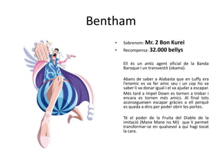 Bentham
• Sobrenom: Mr. 2 Bon Kurei
• Recompensa: 32.000 bellys
Ell és un antic agent oficial de la Banda
Baroque i un transvestit (okama).
Abans de saber a Alabasta que en Luffy era
l’enemic es va fer amic seu i un cop ho va
saber li va donar igual i el va ajudar a escapar.
Més tard a Impel Down es tornen a trobar i
encara es tornen més amics. Al final tots
aconsegueixen escapar gràcies a ell perquè
es queda a dins per poder obrir les portes.
Té el poder de la Fruita del Diable de la
imitació (Mane Mane no Mi) que li permet
transformar-se en qualsevol a qui hagi tocat
la cara.
 