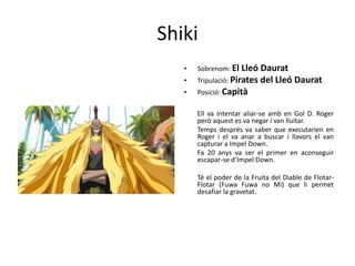Shiki
• Sobrenom: El Lleó Daurat
• Tripulació: Pirates del Lleó Daurat
• Posició: Capità
Ell va intentar aliar-se amb en Gol D. Roger
però aquest es va negar i van lluitar.
Temps després va saber que executarien en
Roger i el va anar a buscar i llavors el van
capturar a Impel Down.
Fa 20 anys va ser el primer en aconseguir
escapar-se d’Impel Down.
Té el poder de la Fruita del Diable de Flotar-
Flotar (Fuwa Fuwa no Mi) que li permet
desafiar la gravetat.
 