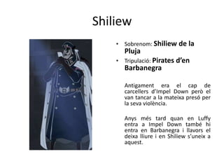Shiliew
• Sobrenom: Shiliew de la
Pluja
• Tripulació: Pirates d’en
Barbanegra
Antigament era el cap de
carcellers d’Impel Down però el
van tancar a la mateixa presó per
la seva violència.
Anys més tard quan en Luffy
entra a Impel Down també hi
entra en Barbanegra i llavors el
deixa lliure i en Shiliew s’uneix a
aquest.
 