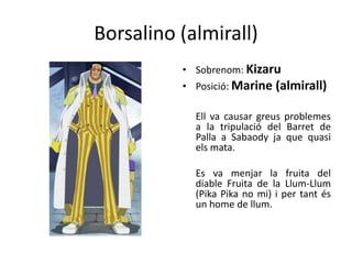 Borsalino (almirall)
• Sobrenom: Kizaru
• Posició: Marine (almirall)
Ell va causar greus problemes
a la tripulació del Barret de
Palla a Sabaody ja que quasi
els mata.
Es va menjar la fruita del
diable Fruita de la Llum-Llum
(Pika Pika no mi) i per tant és
un home de llum.
 