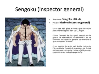 Sengoku (inspector general)
• Sobrenom: Sengoku el Buda
• Posició: Marine (inspector general)
Ell va ser dels pocs marines que van viure
plenament la època d’en Gol D. Roger.
Ell era l’almirall de flota però després de la
guerra de Marineford va renunciar i es va
convertir en inspector general per entrenar i
ajudar els nous marines.
Es va menjar la fruita del diable Fruita de
l’Home Home (model Gran estàtua de Buda)
(Hito Hito no mi (model Daibutsu)) i li permet
convertir-se en un Buda gegant d’or.
 