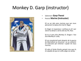 Monkey D. Garp (instructor)
• Sobrenom: Garp l’heroi
• Posició: Marine (instructor)
Ell va ser dels pocs marines que van viure
plenament la època d’en Gol D. Roger.
En Roger el respectava i confiava en ell i per
això el va deixar a càrrec del seu fill, l’Ace.
Ell és el pare d’en Monkey D. Dragon i l’avi
d’en Monkey D. Luffy.
Ell era vicealmirall però després de la guerra
de Marineford va renunciar i es va convertir
en instructor per entrenar i ajudar els nous
marines.
Ell odia el Yonko Shanks perquè creu que és
el culpable de que en Luffy vulgui ser pirata.
 