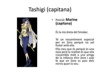 Tashigi (capitana)
• Posició: Marine
(capitana)
És la mà dreta del Smoker.
Té un ressentiment especial
per en Zoro perquè no vol
lluitar amb ella.
Ella creu que és perquè és una
noia però la realitat és que ella
s’assembla molt a una amiga
de la infància d’en Zoro i això
fa que en Zoro es posi dels
nervis quan la veu.
 