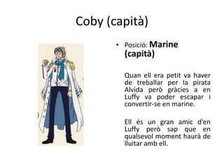 Coby (capità)
• Posició: Marine
(capità)
Quan ell era petit va haver
de treballar per la pirata
Alvida però gràcies a en
Luffy va poder escapar i
convertir-se en marine.
Ell és un gran amic d’en
Luffy però sap que en
qualsevol moment haurà de
lluitar amb ell.
 