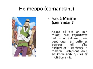 Helmeppo (comandant)
• Posició: Marine
(comandant)
Abans ell era un nen
mimat que s’aprofitava
del càrrec del seu pare,
però quan en Luffy el
derrota ell s’ha
d’espavilar i comença a
millorar juntament amb
en Coby amb qui es fa
molt bon amic.
 
