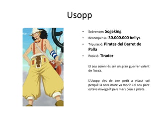 Usopp
• Sobrenom: Sogeking
• Recompensa: 30.000.000 bellys
• Tripulació: Pirates del Barret de
Palla
• Posició: Tirador
El seu somni és ser un gran guerrer valent
de l’oceà.
L’Usopp des de ben petit a viscut sol
perquè la seva mare va morir i el seu pare
estava navegant pels mars com a pirata.
 